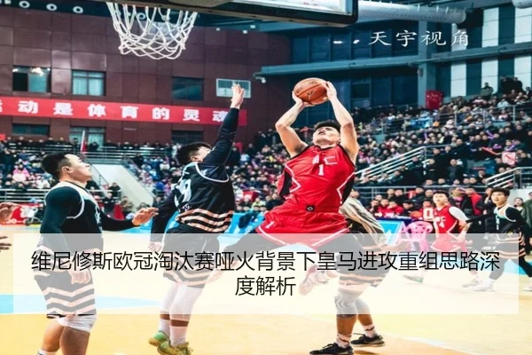 维尼修斯欧冠淘汰赛哑火背景下皇马进攻重组思路深度解析