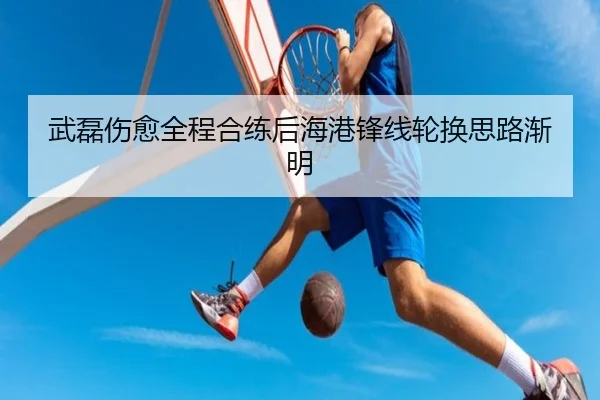 武磊伤愈全程合练后海港锋线轮换思路渐明